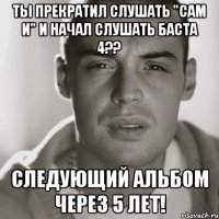 ты прекратил слушать "сам и" и начал слушать баста 4?? следующий альбом через 5 лет!