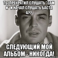 ты прекратил слушать "сам и" и начал слушать баста 4?? следующий мой альбом - никогда!