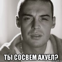  ты сосвем ахуел?