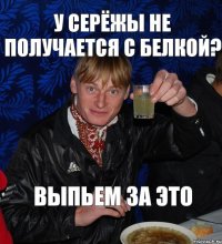 У Серёжы не получается с Белкой? выпьем за это