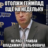 отолжи геймпад ещё на недельку не расстраивай владимира вольфовича