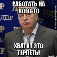 работать на кого-то хватит это терпеть!