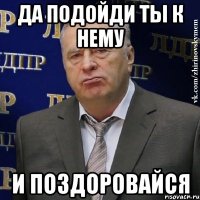 да подойди ты к нему и поздоровайся