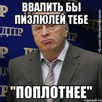 ввалить бы пизлюлей тебе "поплотнее"