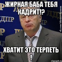 жирная баба тебя кадрит!? хватит это терпеть !