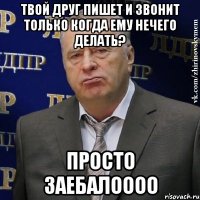 твой друг пишет и звонит только когда ему нечего делать? просто заебалоооо