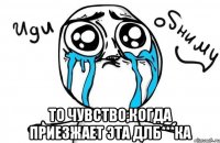  то чувство,когда приезжает эта длб***ка