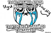 ты не любишь влада махновского? ты кто такой? давай до свидания!!!