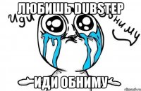 любишь dubstep иди обниму