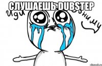 слушаешь dubstep 