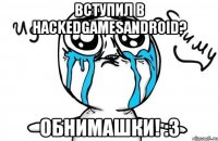 вступил в hackedgamesandroid? обнимашки! :3