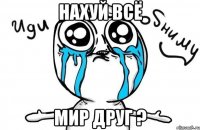 нахуй всё мир друг ?