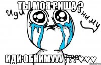 ты моя риша ? иди обнимууу :*:*:*♥♥♥