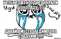 у тебя тоже когда то украли шоколаду...((( давай вместе заедим горе сладким?!!!