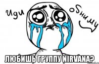  любишь группу nirvana?