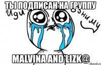 ты подписан на группу malvina and lizk@