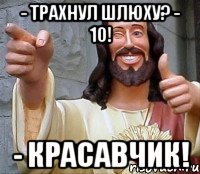 - трахнул шлюху? - 10! - красавчик!