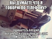 вы думаете,что я говорю по телефону? ошибаетесь,я решил выебнуться,чтобы показать свои моднявые тапки