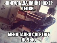 -жигуль,да какие нахер телки.. меня тапки согреют ночью