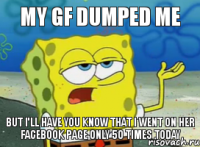 MY GF DUMPED ME BUT I'LL HAVE YOU KNOW THAT I WENT ON HER FACEBOOK PAGE ONLY 50 TIMES TODAY