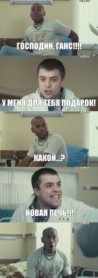 Господин, Ганс!!! У меня для тебя подарок! Какой...? Новая печь!!! 