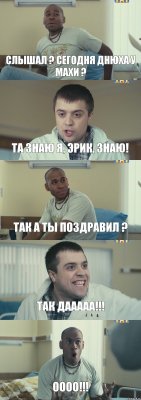 слышал ? сегодня днюха у Махи ? та знаю я, Эрик, знаю! так а ты поздравил ? так дааааа!!! оооо!!!