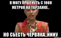 я могу прыгнуть с 1000 метров на тарзанке.. но сьесть червяка..иииу