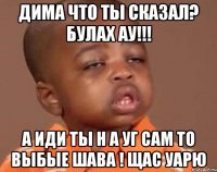 дима что ты сказал? булах ау!!! а иди ты н а уг сам то выбые шава ! щас уарю