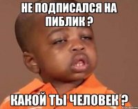 не подписался на пиблик ? какой ты человек ?