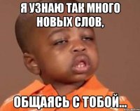 я узнаю так много новых слов, общаясь с тобой...