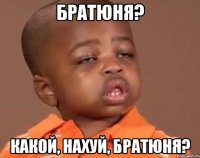братюня? какой, нахуй, братюня?