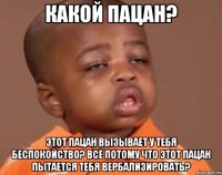 какой пацан? этот пацан вызывает у тебя беспокойство? всё потому что этот пацан пытается тебя вербализировать?