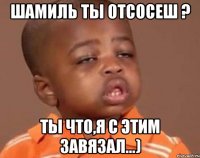 шамиль ты отсосеш ? ты что,я с этим завязал...)
