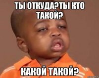 ты откуда?ты кто такой? какой такой?