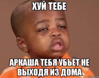 хуй тебе аркаша тебя убьёт не выходя из дома