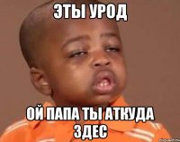 эты урод ой папа ты аткуда здес