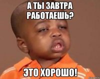 а ты завтра работаешь? это хорошо!