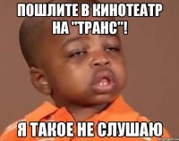 пошлите в кинотеатр на "транс"! я такое не слушаю