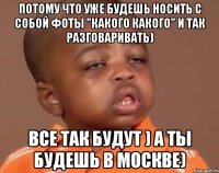 потому что уже будешь носить с собой фоты "какого какого" и так разговаривать) все так будут ) а ты будешь в москве)