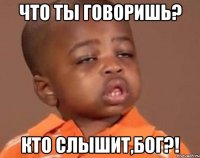 что ты говоришь? кто слышит,бог?!