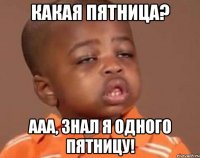 какая пятница? ааа, знал я одного пятницу!