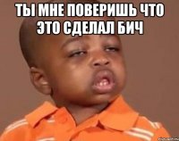 ты мне поверишь что это сделал бич 