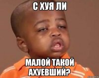 с хуя ли малой такой ахуевший?