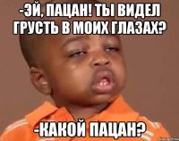 -эй, пацан! ты видел грусть в моих глазах? -какой пацан?