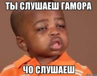 ты слушаеш гамора чо слушаеш