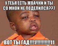 у тебя есть жвачки и ты со мной не поделился??7 вот ты гад!!!1!!!11