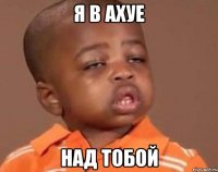 я в ахуе над тобой