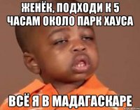 женёк, подходи к 5 часам около парк хауса всё я в мадагаскаре