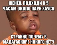 женёк, подходи к 5 часам около парк хауса странно почему в мадагаскаре никого нету