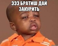 эээ братиш дай закурить 